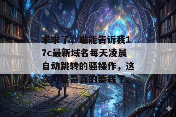 求求了，谁能告诉我17c最新域名每天凌晨自动跳转的骚操作，这次可能是真的要栽了。