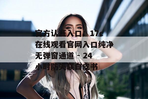 官方认证入口：17c在线观看官网入口纯净无弹窗通道 - 24小时防失联白皮书