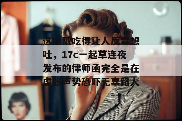 这口瓜吃得让人反胃想吐，17c一起草连夜发布的律师函完全是在虚张声势恐吓无辜路人