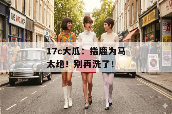 17c大瓜：指鹿为马太绝！别再洗了！